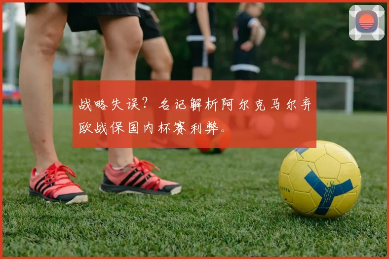 战略失误？名记解析阿尔克马尔弃欧战保国内杯赛利弊。