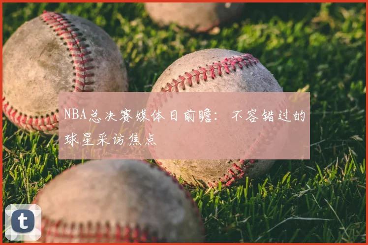 NBA总决赛媒体日前瞻：不容错过的球星采访焦点