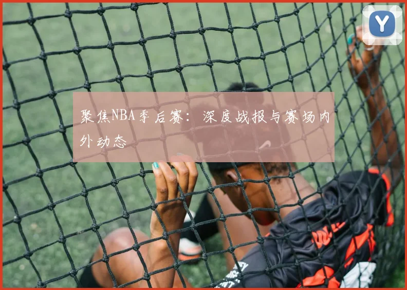 聚焦NBA季后赛：深度战报与赛场内外动态