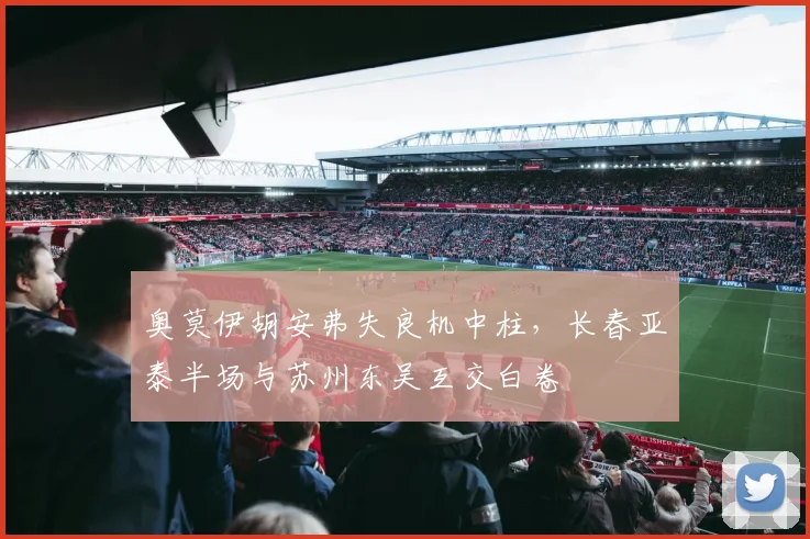 奥莫伊胡安弗失良机中柱，长春亚泰半场与苏州东吴互交白卷
