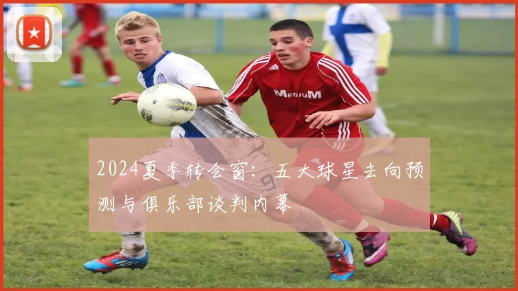 2024夏季转会窗：五大球星去向预测与俱乐部谈判内幕