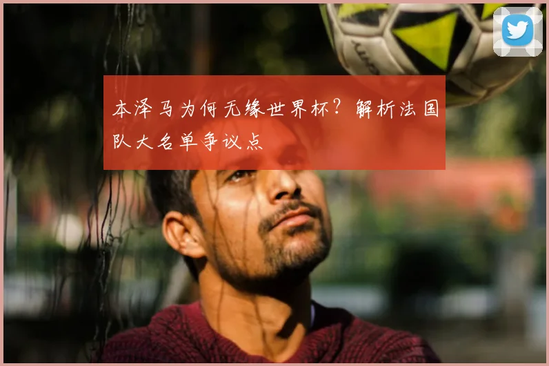 本泽马为何无缘世界杯?解析法国队大名单争议点