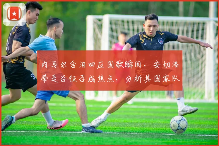 内马尔含泪回应国歌瞬间，安切洛蒂是否征召成焦点，分析其国家队前景