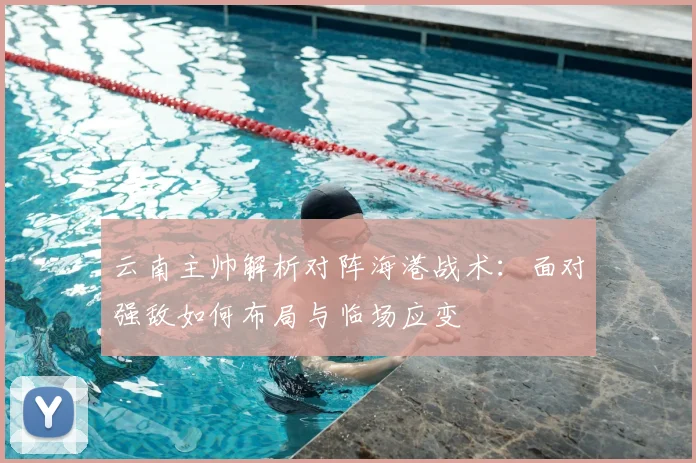 云南主帅解析对阵海港战术：面对强敌如何布局与临场应变