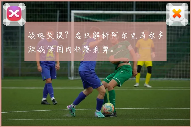 战略失误？名记解析阿尔克马尔弃欧战保国内杯赛利弊。
