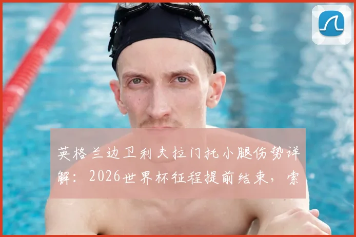 英格兰边卫利夫拉门托小腿伤势详解：2026世界杯征程提前结束，索斯盖特面临右后卫人选难题