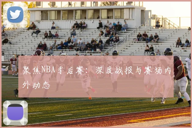 聚焦NBA季后赛：深度战报与赛场内外动态