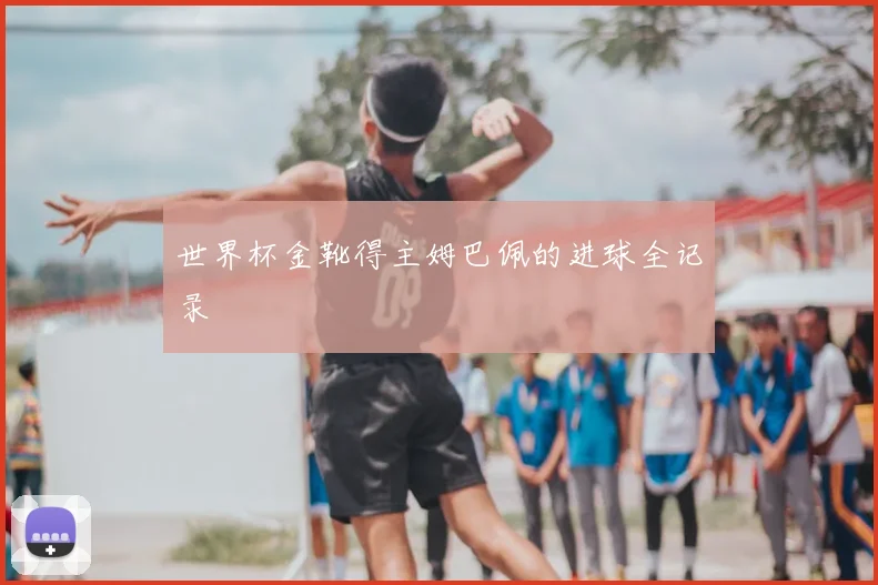 世界杯金靴得主姆巴佩的进球全记录